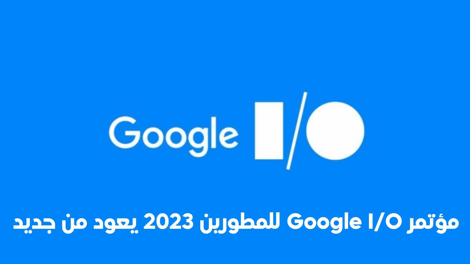 مؤتمر Google I/O للمطورين 2023 يعود من جديد في 10 مايو بعد أنقطاع بسبب الجائحة